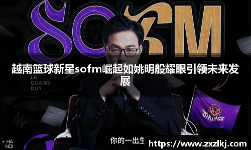 越南篮球新星sofm崛起如姚明般耀眼引领未来发展