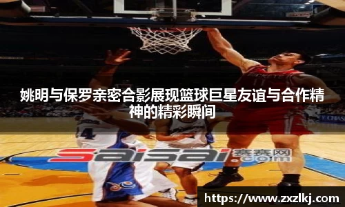 姚明与保罗亲密合影展现篮球巨星友谊与合作精神的精彩瞬间