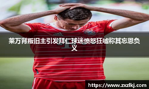 ng28南宫莱万背叛旧主引发拜仁球迷愤怒狂嘘称其忘恩负义